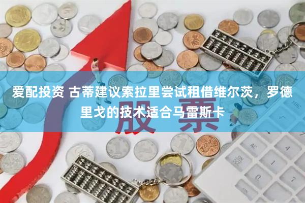爱配投资 古蒂建议索拉里尝试租借维尔茨，罗德里戈的技术适合马雷斯卡