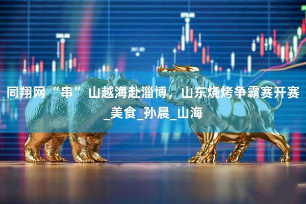 同翔网 “串” 山越海赴淄博，山东烧烤争霸赛开赛_美食_孙晨_山海
