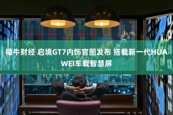 福牛财经 启境GT7内饰官图发布 搭载新一代HUAWEI车载智慧屏