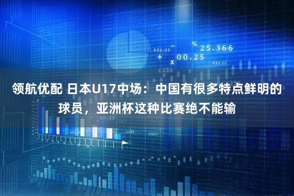 领航优配 日本U17中场：中国有很多特点鲜明的球员，亚洲杯这种比赛绝不能输