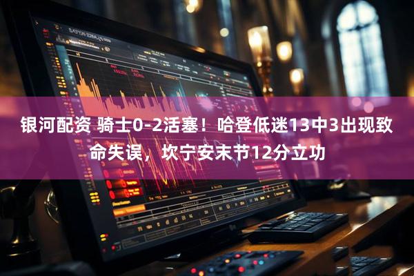 银河配资 骑士0-2活塞！哈登低迷13中3出现致命失误，坎宁安末节12分立功